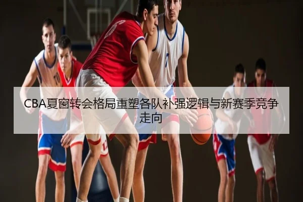 CBA夏窗转会格局重塑各队补强逻辑与新赛季竞争走向