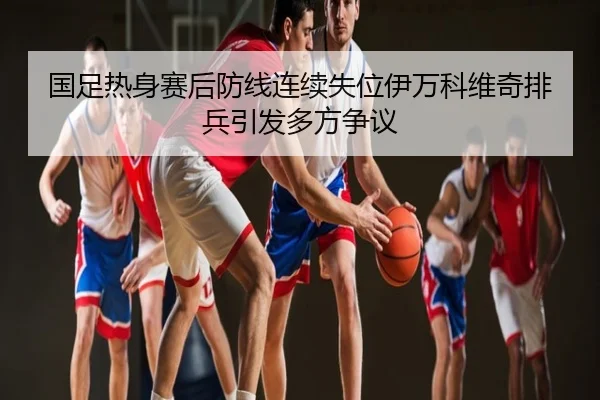 国足热身赛后防线连续失位伊万科维奇排兵引发多方争议