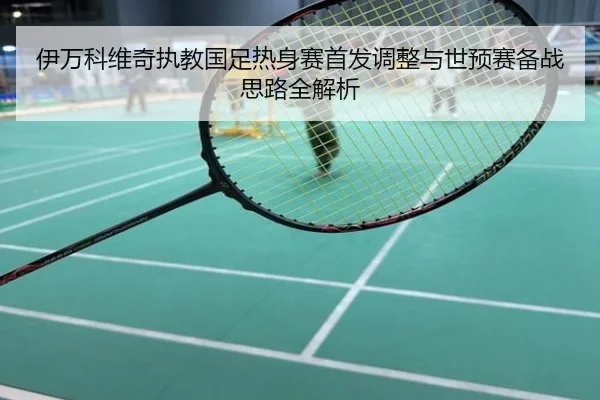 伊万科维奇执教国足热身赛首发调整与世预赛备战思路全解析