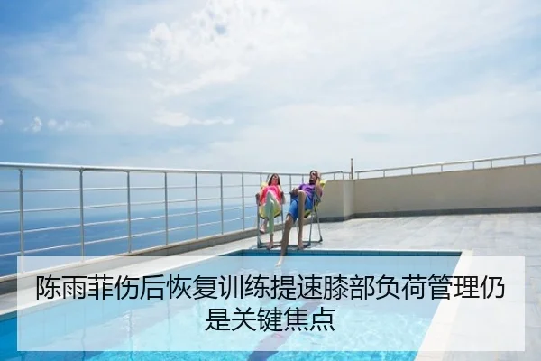 陈雨菲伤后恢复训练提速膝部负荷管理仍是关键焦点