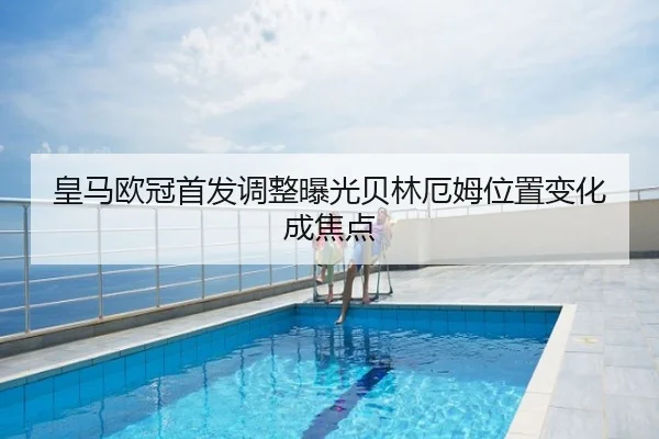 皇马欧冠首发调整曝光贝林厄姆位置变化成焦点