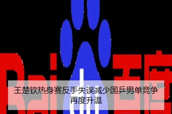 王楚钦热身赛反手失误减少国乒男单竞争再度升温
